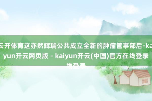 云开体育这亦然辉瑞公共成立全新的肿瘤管事部后-kaiyun开云网页版 - kaiyun开云(中国)官方在线登录