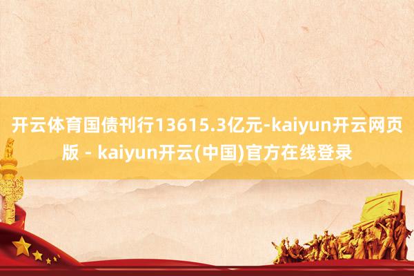 开云体育国债刊行13615.3亿元-kaiyun开云网页版 - kaiyun开云(中国)官方在线登录