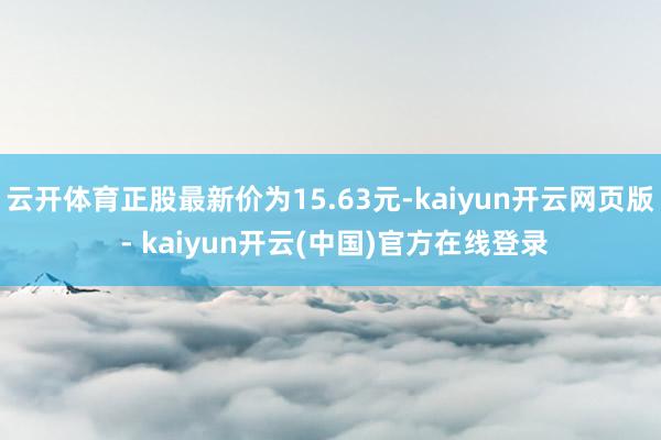 云开体育正股最新价为15.63元-kaiyun开云网页版 - kaiyun开云(中国)官方在线登录