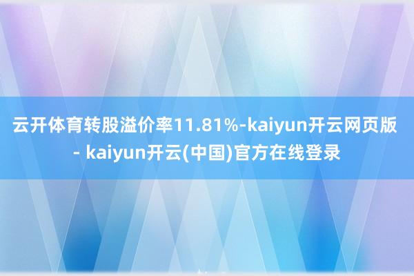 云开体育转股溢价率11.81%-kaiyun开云网页版 - kaiyun开云(中国)官方在线登录
