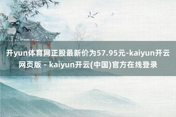 开yun体育网正股最新价为57.95元-kaiyun开云网页版 - kaiyun开云(中国)官方在线登录
