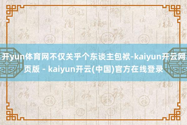 开yun体育网不仅关乎个东谈主包袱-kaiyun开云网页版 - kaiyun开云(中国)官方在线登录