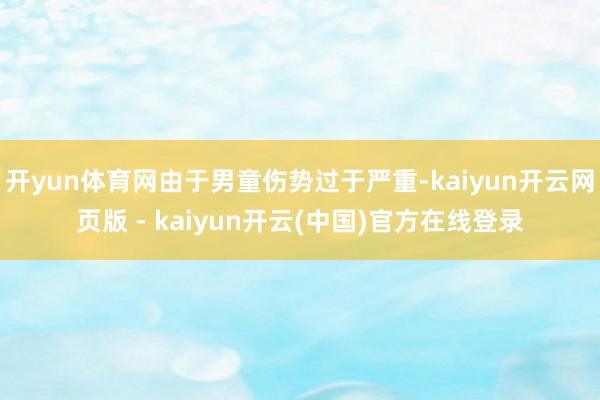开yun体育网由于男童伤势过于严重-kaiyun开云网页版 - kaiyun开云(中国)官方在线登录