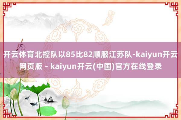 开云体育北控队以85比82顺服江苏队-kaiyun开云网页版 - kaiyun开云(中国)官方在线登录