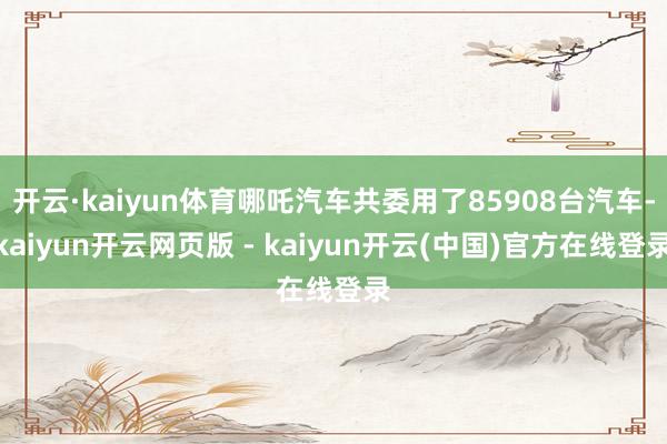 开云·kaiyun体育哪吒汽车共委用了85908台汽车-kaiyun开云网页版 - kaiyun开云(中国)官方在线登录