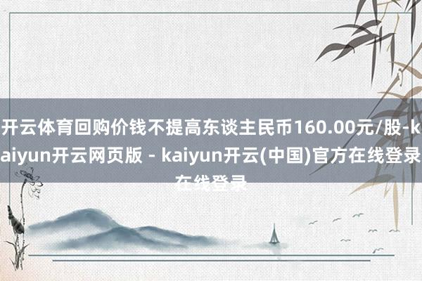 开云体育回购价钱不提高东谈主民币160.00元/股-kaiyun开云网页版 - kaiyun开云(中国)官方在线登录