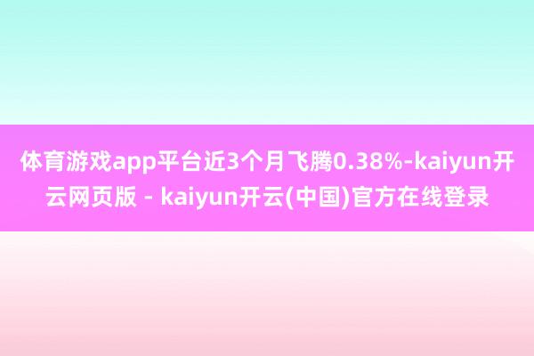 体育游戏app平台近3个月飞腾0.38%-kaiyun开云网页版 - kaiyun开云(中国)官方在线登录