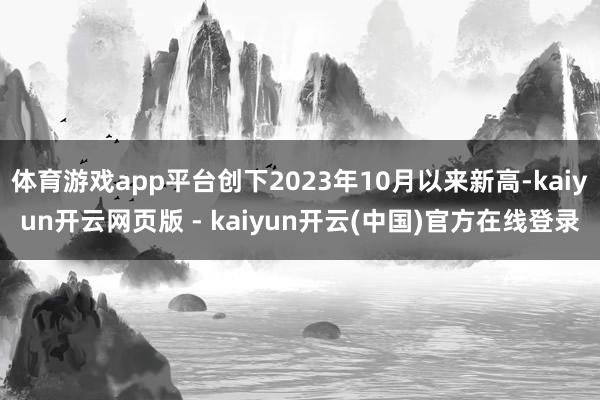 体育游戏app平台创下2023年10月以来新高-kaiyun开云网页版 - kaiyun开云(中国)官方在线登录