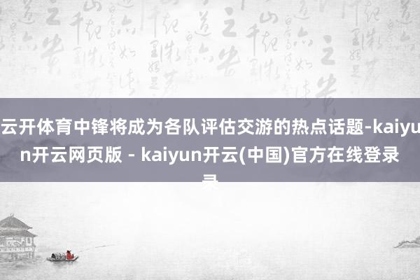 云开体育中锋将成为各队评估交游的热点话题-kaiyun开云网页版 - kaiyun开云(中国)官方在线登录