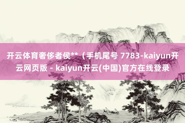 开云体育奢侈者侯**（手机尾号 7783-kaiyun开云网页版 - kaiyun开云(中国)官方在线登录