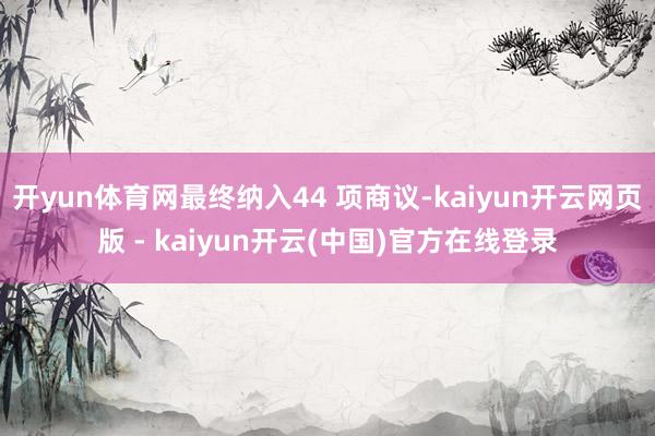开yun体育网最终纳入44 项商议-kaiyun开云网页版 - kaiyun开云(中国)官方在线登录