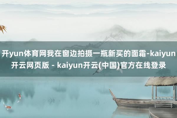 开yun体育网我在窗边拍摄一瓶新买的面霜-kaiyun开云网页版 - kaiyun开云(中国)官方在线登录