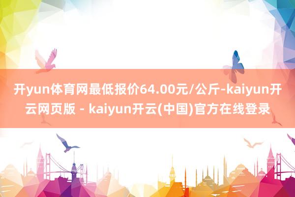 开yun体育网最低报价64.00元/公斤-kaiyun开云网页版 - kaiyun开云(中国)官方在线登录