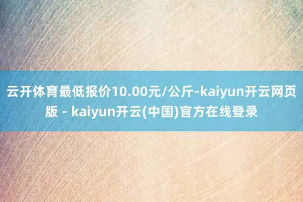 云开体育最低报价10.00元/公斤-kaiyun开云网页版 - kaiyun开云(中国)官方在线登录