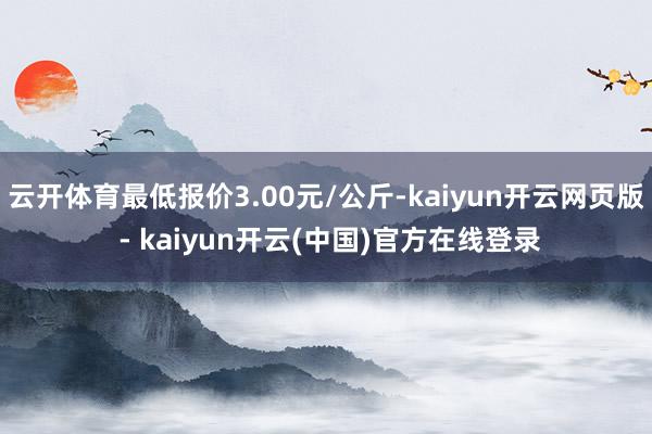 云开体育最低报价3.00元/公斤-kaiyun开云网页版 - kaiyun开云(中国)官方在线登录