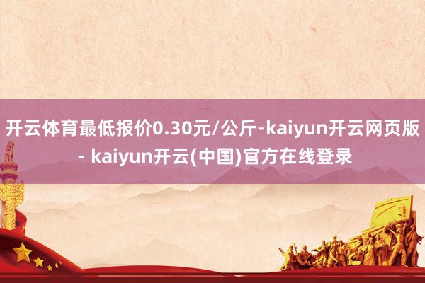 开云体育最低报价0.30元/公斤-kaiyun开云网页版 - kaiyun开云(中国)官方在线登录