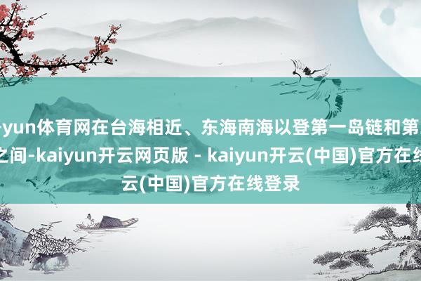 开yun体育网在台海相近、东海南海以登第一岛链和第二岛链之间-kaiyun开云网页版 - kaiyun开云(中国)官方在线登录