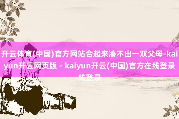 开云体育(中国)官方网站合起来凑不出一双父母-kaiyun开云网页版 - kaiyun开云(中国)官方在线登录