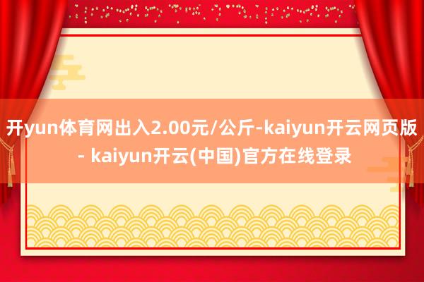 开yun体育网出入2.00元/公斤-kaiyun开云网页版 - kaiyun开云(中国)官方在线登录
