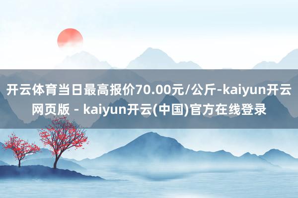 开云体育当日最高报价70.00元/公斤-kaiyun开云网页版 - kaiyun开云(中国)官方在线登录