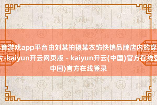 体育游戏app平台由刘某拍摄某衣饰快销品牌店内的穿着相片-kaiyun开云网页版 - kaiyun开云(中国)官方在线登录