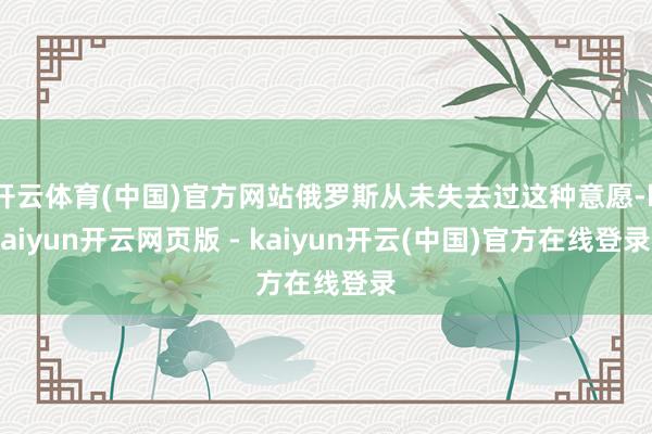 开云体育(中国)官方网站俄罗斯从未失去过这种意愿-kaiyun开云网页版 - kaiyun开云(中国)官方在线登录