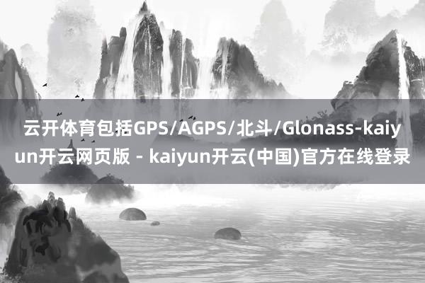 云开体育包括GPS/AGPS/北斗/Glonass-kaiyun开云网页版 - kaiyun开云(中国)官方在线登录