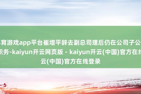 体育游戏app平台崔增平辞去副总司理后仍在公司子公司担任职务-kaiyun开云网页版 - kaiyun开云(中国)官方在线登录