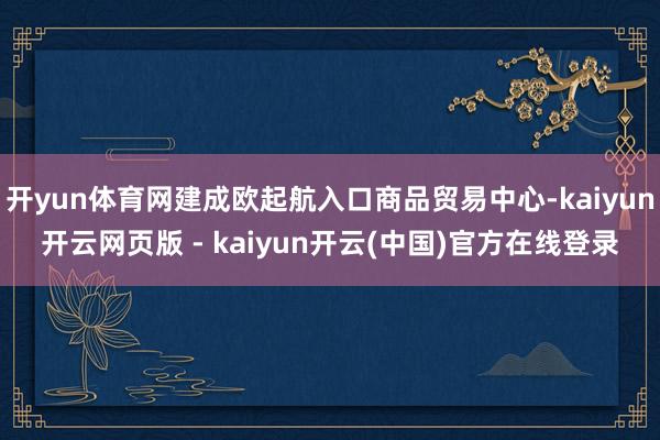 开yun体育网建成欧起航入口商品贸易中心-kaiyun开云网页版 - kaiyun开云(中国)官方在线登录