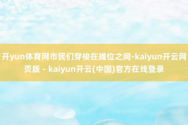 开yun体育网市民们穿梭在摊位之间-kaiyun开云网页版 - kaiyun开云(中国)官方在线登录