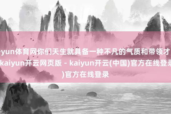 开yun体育网你们天生就具备一种不凡的气质和带领才能-kaiyun开云网页版 - kaiyun开云(中国)官方在线登录