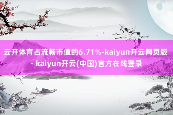 云开体育占流畅市值的6.71%-kaiyun开云网页版 - kaiyun开云(中国)官方在线登录