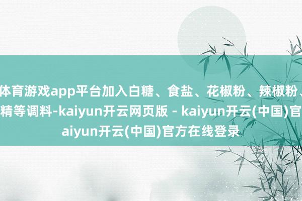 体育游戏app平台加入白糖、食盐、花椒粉、辣椒粉、五香粉、鸡精等调料-kaiyun开云网页版 - kaiyun开云(中国)官方在线登录