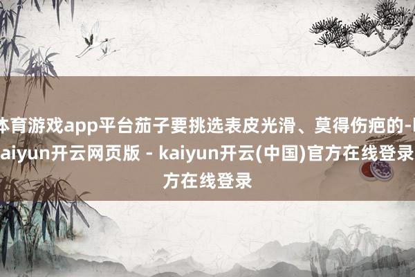 体育游戏app平台茄子要挑选表皮光滑、莫得伤疤的-kaiyun开云网页版 - kaiyun开云(中国)官方在线登录