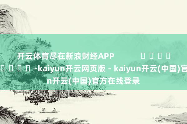 开云体育尽在新浪财经APP -kaiyun开云网页版 - kaiyun开云(中国)官方在线登录