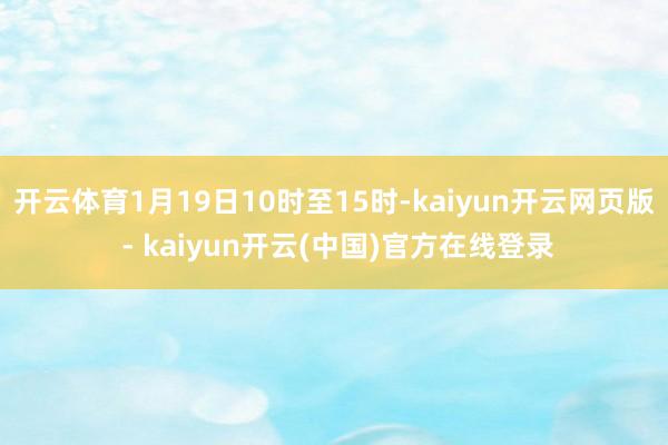 开云体育1月19日10时至15时-kaiyun开云网页版 - kaiyun开云(中国)官方在线登录