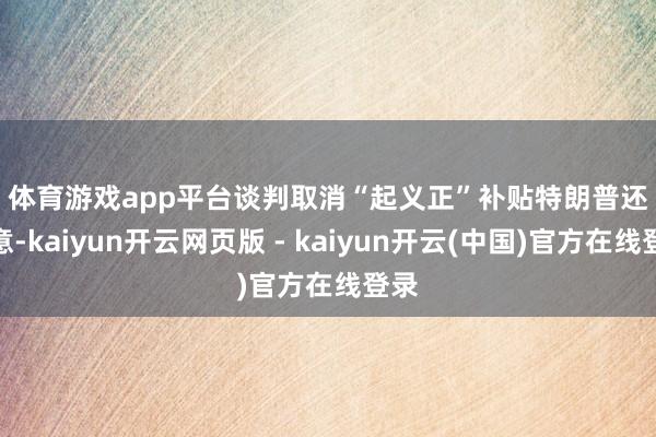 体育游戏app平台　　谈判取消“起义正”补贴　　特朗普还暗意-kaiyun开云网页版 - kaiyun开云(中国)官方在线登录