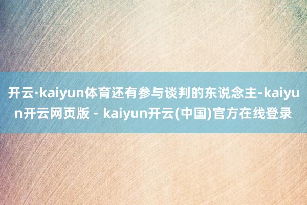开云·kaiyun体育还有参与谈判的东说念主-kaiyun开云网页版 - kaiyun开云(中国)官方在线登录