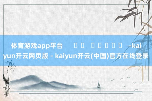 体育游戏app平台 -kaiyun开云网页版 - kaiyun开云(中国)官方在线登录