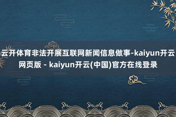 云开体育非法开展互联网新闻信息做事-kaiyun开云网页版 - kaiyun开云(中国)官方在线登录