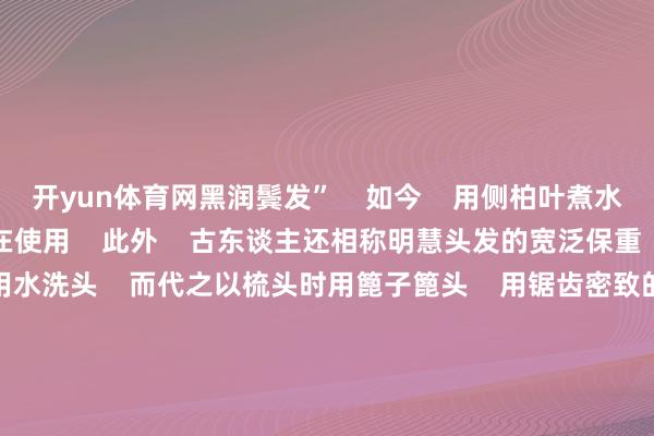 开yun体育网黑润鬓发” 如今 用侧柏叶煮水洗头防脱发的模范 仍在使用 此外 古东谈主还相称明慧头发的宽泛保重 中国古代女性常常常用水洗头 而代之以梳头时用篦子篦头 用锯齿密致的篦子重新皮开动梳理到发梢 不错篦掉头皮屑、污垢致使虱子 去污止痒 当代医学筹划讲明 梳头不仅是一种好意思容技巧 更是一种养生保健模范 有助于毛细血管扩展 加速革故蜕变 起到健脑益发的作用 你的头发回健康吗? 议论区说说你的护发模范 -kaiyun开云网页版 - kaiyun开云(中国)官方在线登录