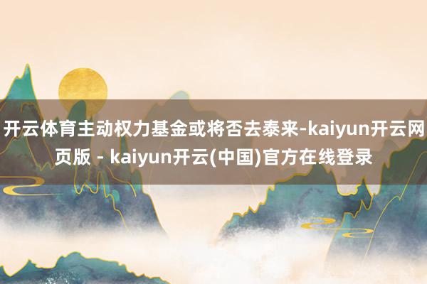 开云体育主动权力基金或将否去泰来-kaiyun开云网页版 - kaiyun开云(中国)官方在线登录