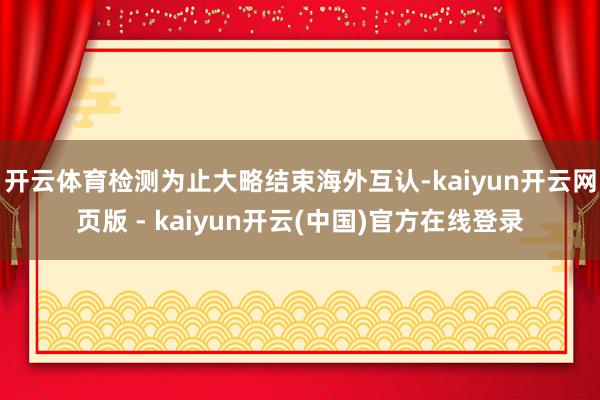 开云体育检测为止大略结束海外互认-kaiyun开云网页版 - kaiyun开云(中国)官方在线登录