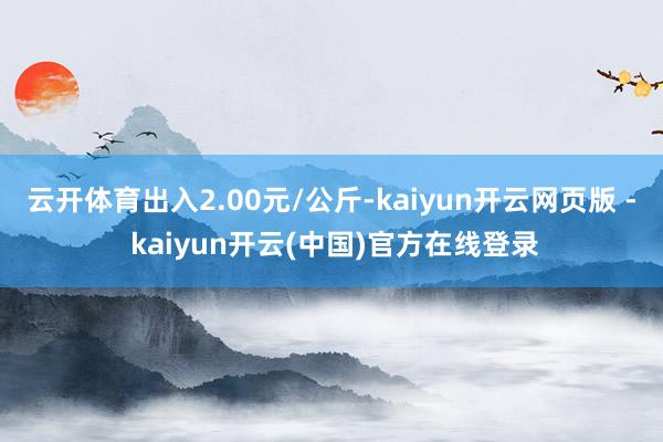 云开体育出入2.00元/公斤-kaiyun开云网页版 - kaiyun开云(中国)官方在线登录