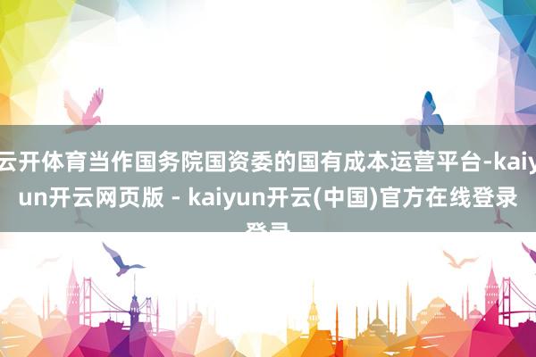 云开体育当作国务院国资委的国有成本运营平台-kaiyun开云网页版 - kaiyun开云(中国)官方在线登录