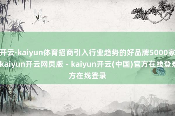 开云·kaiyun体育招商引入行业趋势的好品牌5000家-kaiyun开云网页版 - kaiyun开云(中国)官方在线登录