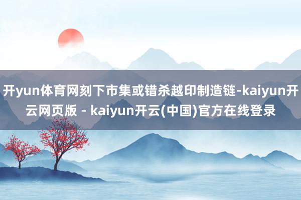 开yun体育网刻下市集或错杀越印制造链-kaiyun开云网页版 - kaiyun开云(中国)官方在线登录