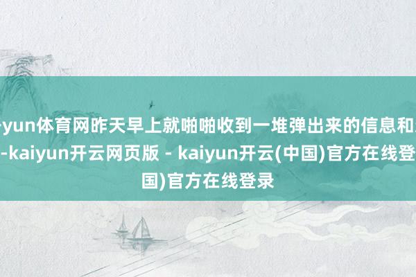 开yun体育网昨天早上就啪啪收到一堆弹出来的信息和新闻-kaiyun开云网页版 - kaiyun开云(中国)官方在线登录