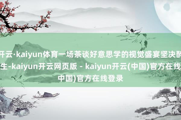 开云·kaiyun体育一场茶谈好意思学的视觉盛宴坚决醉倒众生-kaiyun开云网页版 - kaiyun开云(中国)官方在线登录