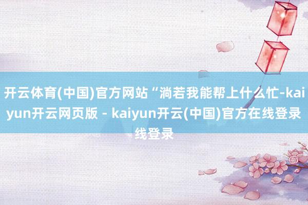 开云体育(中国)官方网站“淌若我能帮上什么忙-kaiyun开云网页版 - kaiyun开云(中国)官方在线登录